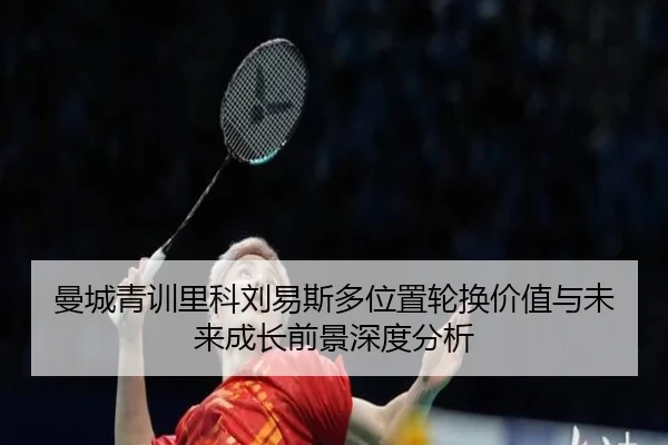 曼城青训里科刘易斯多位置轮换价值与未来成长前景深度分析